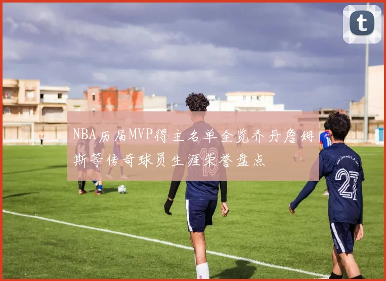 NBA历届MVP得主名单全览乔丹詹姆斯等传奇球员生涯荣誉盘点