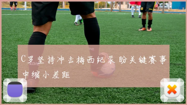 C罗坚持冲击梅西纪录 盼关键赛事中缩小差距