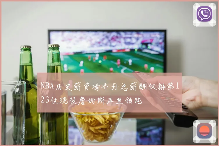 NBA历史薪资榜乔丹总薪酬仅排第123位现役詹姆斯库里领跑