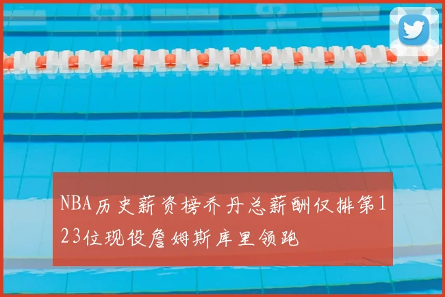 NBA历史薪资榜乔丹总薪酬仅排第123位现役詹姆斯库里领跑