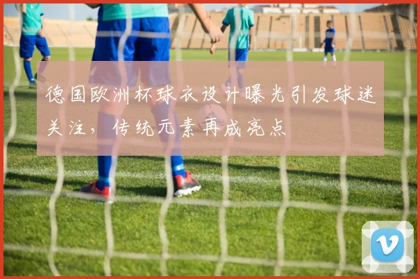 德国欧洲杯球衣设计曝光引发球迷关注，传统元素再成亮点