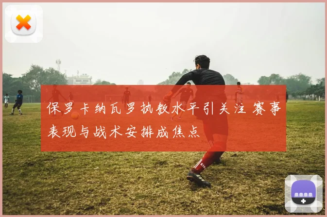 保罗卡纳瓦罗执教水平引关注 赛事表现与战术安排成焦点