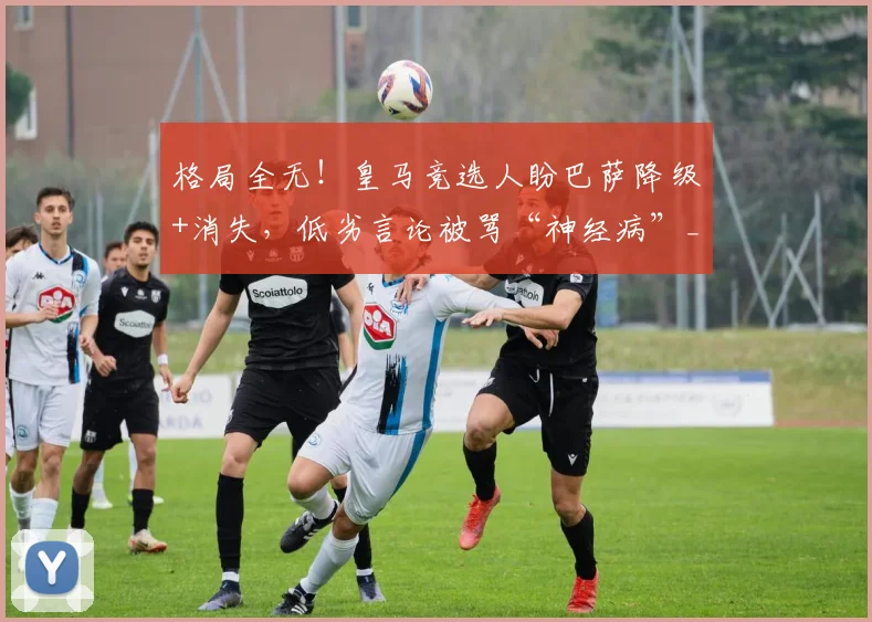 格局全无!皇马竞选人盼巴萨降级+消失,低劣言论被骂“神经病”_里克尔梅_球迷_联赛