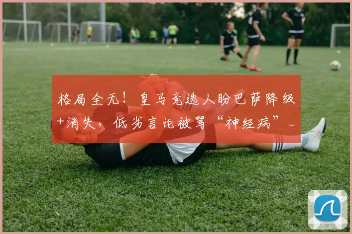 格局全无!皇马竞选人盼巴萨降级+消失,低劣言论被骂“神经病”_里克尔梅_球迷_联赛