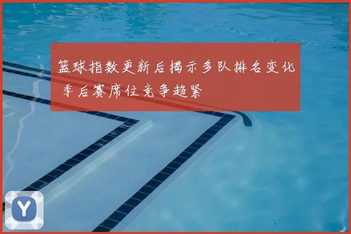 篮球指数更新后揭示多队排名变化 季后赛席位竞争趋紧