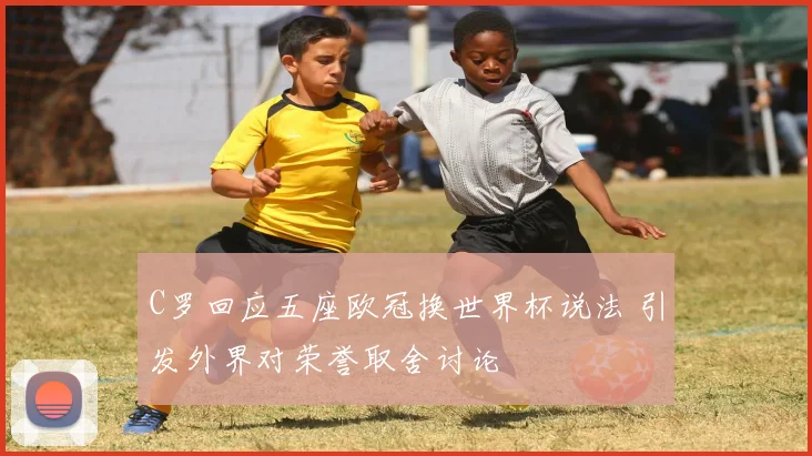 C罗回应五座欧冠换世界杯说法 引发外界对荣誉取舍讨论