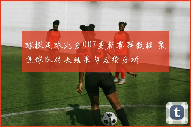 球探足球比分007更新赛事数据 聚焦球队对决结果与后续分析