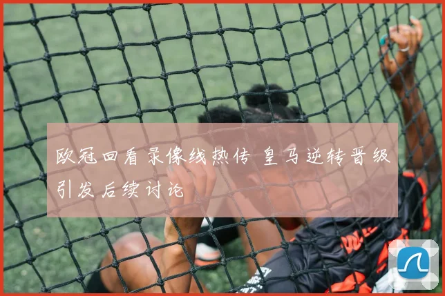 欧冠回看录像线热传 皇马逆转晋级引发后续讨论
