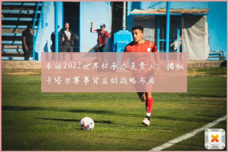 专访2022世界杯承办负责人:揭秘卡塔尔赛事背后的战略布局