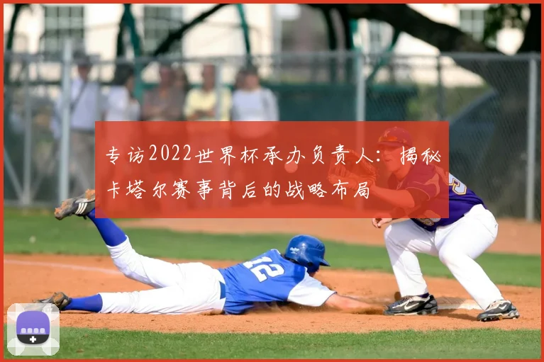 专访2022世界杯承办负责人:揭秘卡塔尔赛事背后的战略布局