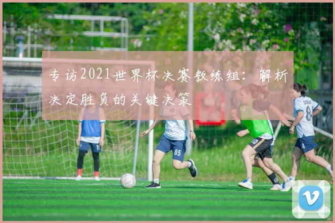 专访2021世界杯决赛教练组:解析决定胜负的关键决策