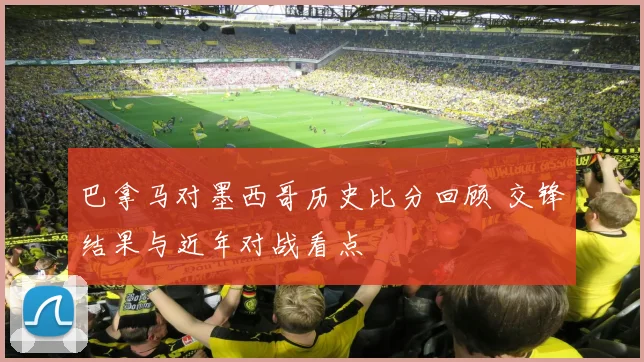 巴拿马对墨西哥历史比分回顾 交锋结果与近年对战看点