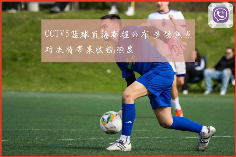 CCTV5篮球直播赛程公布 多场焦点对决将带来收视热度