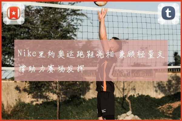 Nike里约奥运跑鞋亮相 兼顾轻量支撑助力赛场发挥