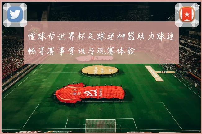 懂球帝世界杯足球迷神器助力球迷畅享赛事资讯与观赛体验