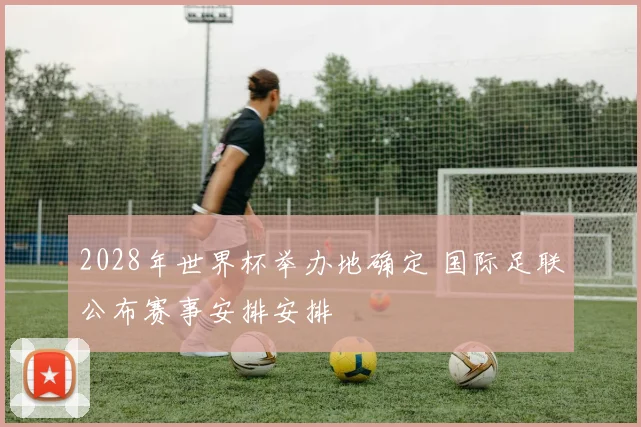2028年世界杯举办地确定 国际足联公布赛事安排安排