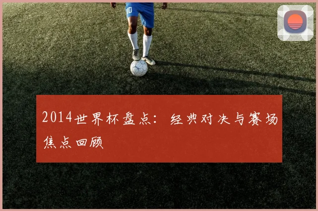 2014世界杯盘点：经典对决与赛场焦点回顾