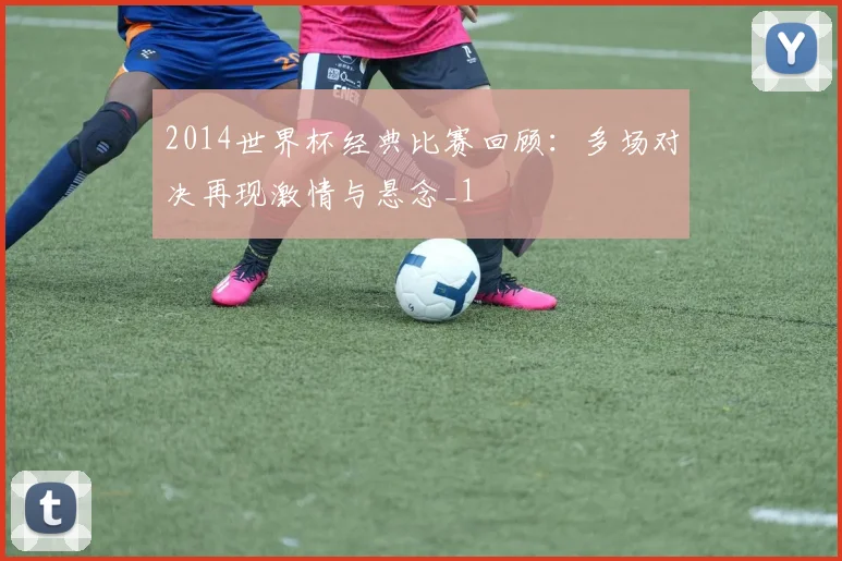 2014世界杯经典比赛回顾：多场对决再现激情与悬念_1