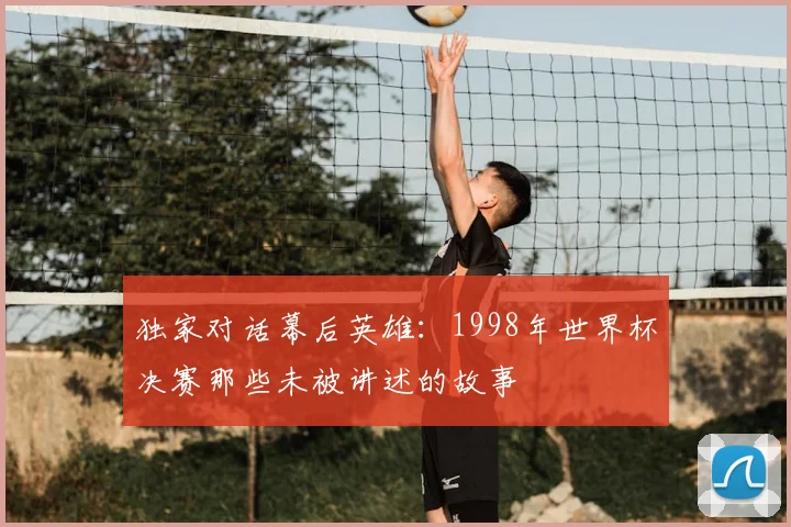 独家对话幕后英雄:1998年世界杯决赛那些未被讲述的故事