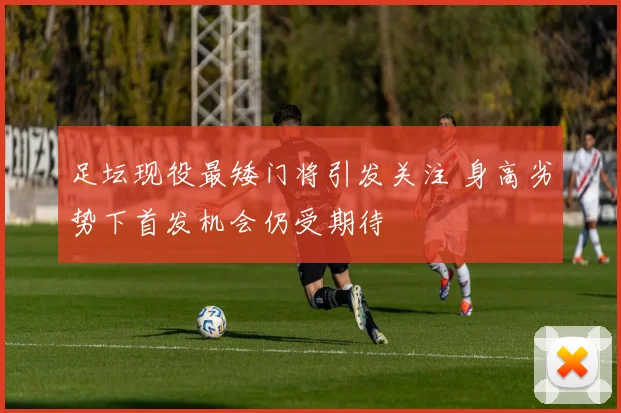 足坛现役最矮门将引发关注 身高劣势下首发机会仍受期待