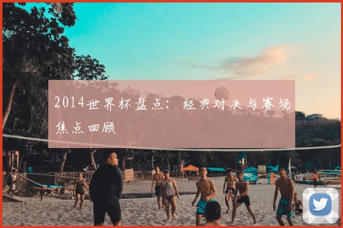 2014世界杯盘点：经典对决与赛场焦点回顾