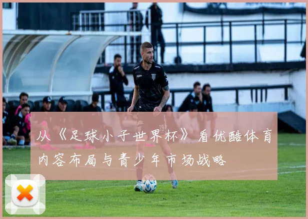 从《足球小子世界杯》看优酷体育内容布局与青少年市场战略