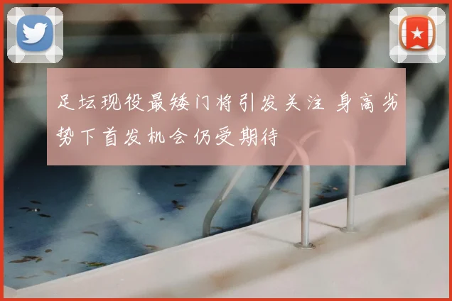 足坛现役最矮门将引发关注 身高劣势下首发机会仍受期待