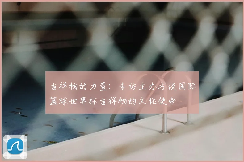 吉祥物的力量：专访主办方谈国际篮球世界杯吉祥物的文化使命